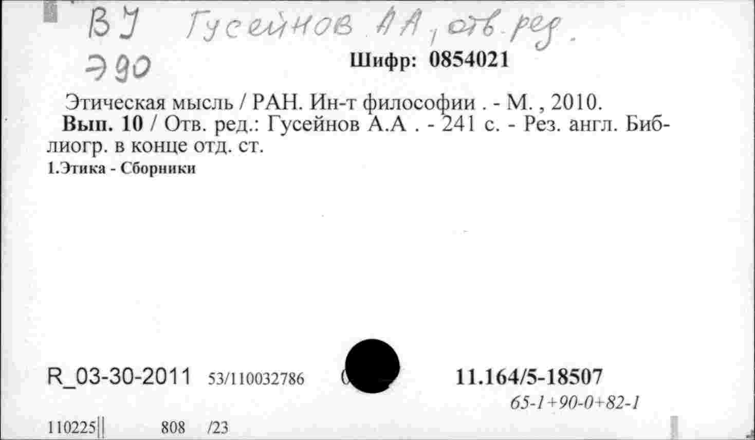 ﻿Шифр: 0854021
ЭМ
Этическая мысль / РАН. Ин-т философии . - М., 2010.
Вып. 10 / Отв. ред.: Гусейнов А.А . - 241 с. - Рез. англ. Биб-лиогр. в конце отд. ст.
1.Этика - Сборники
И_03-30-201 1 53/110032786
11.164/5-18507
65-1+90-0+82-1
110225Ц	808 /23